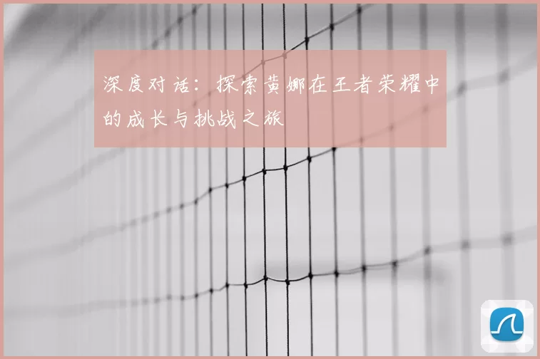 深度对话：探索黄娜在王者荣耀中的成长与挑战之旅