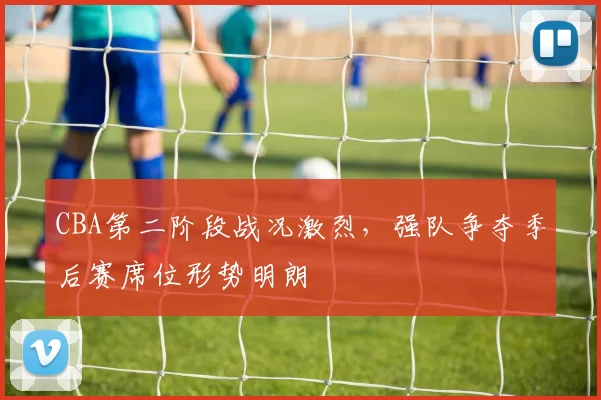 CBA第二阶段战况激烈,强队争夺季后赛席位形势明朗