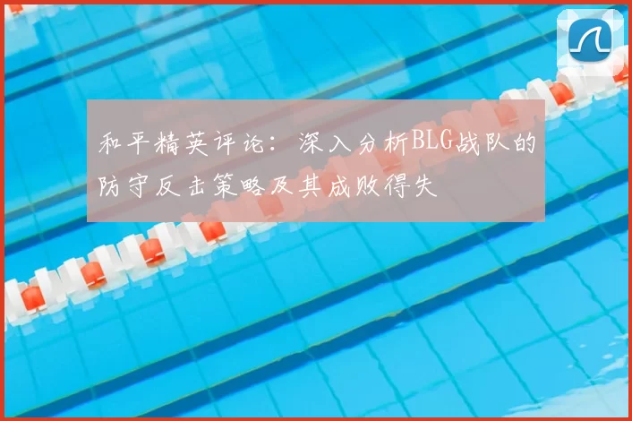 和平精英评论：深入分析BLG战队的防守反击策略及其成败得失