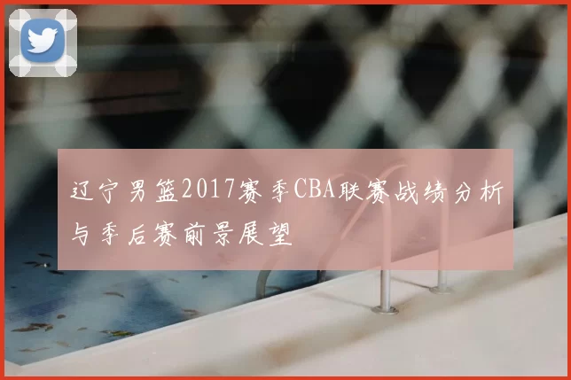 辽宁男篮2017赛季CBA联赛战绩分析与季后赛前景展望