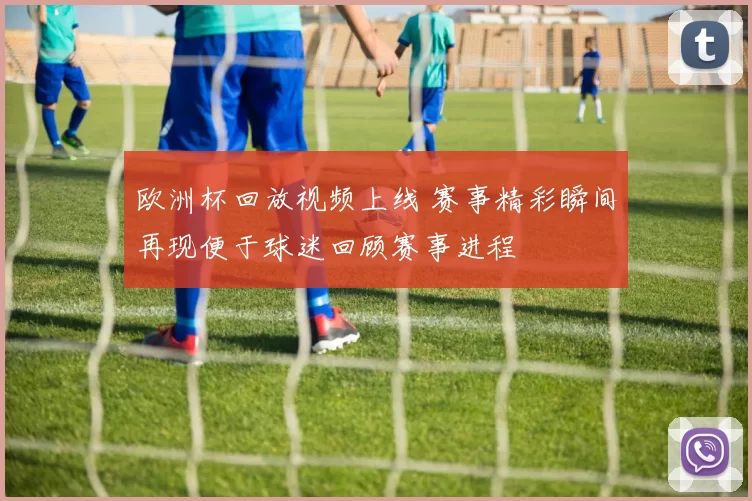 欧洲杯回放视频上线 赛事精彩瞬间再现便于球迷回顾赛事进程
