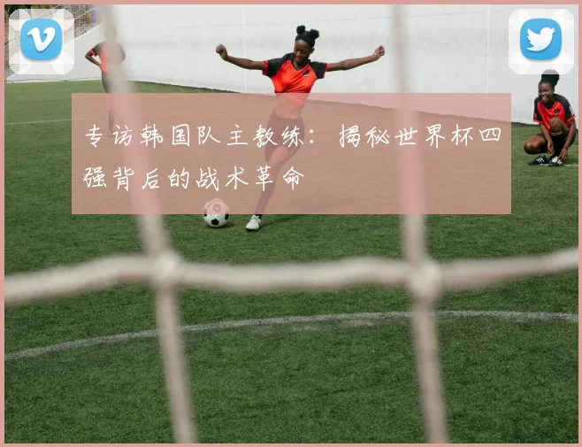 专访韩国队主教练：揭秘世界杯四强背后的战术革命