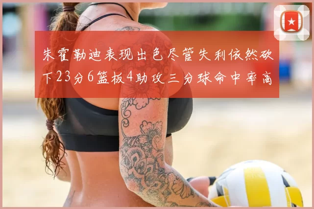 朱霍勒迪表现出色尽管失利依然砍下23分6篮板4助攻三分球命中率高达50
