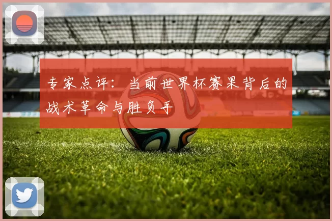 专家点评:当前世界杯赛果背后的战术革命与胜负手