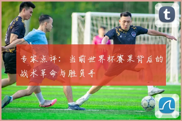 专家点评:当前世界杯赛果背后的战术革命与胜负手