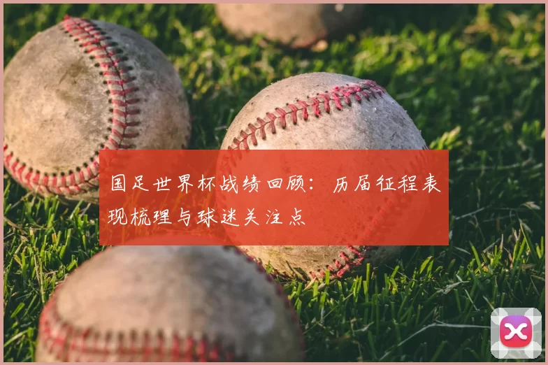 国足世界杯战绩回顾：历届征程表现梳理与球迷关注点