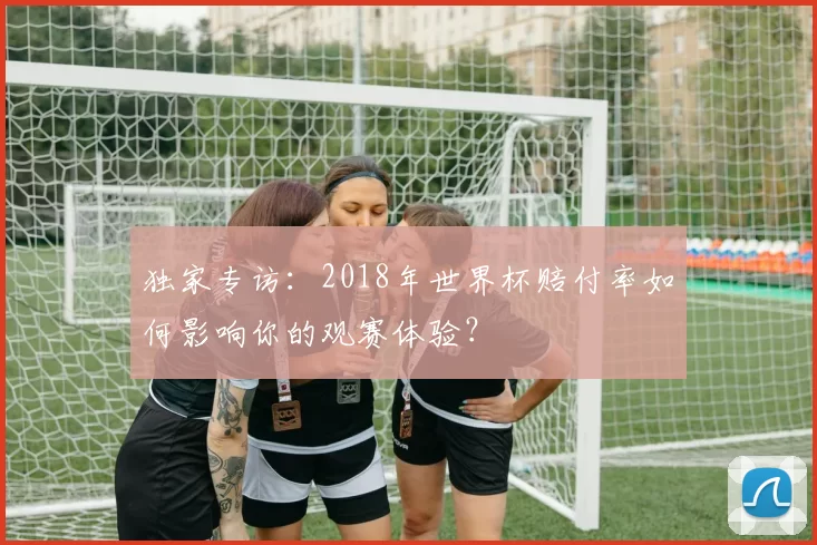独家专访：2018年世界杯赔付率如何影响你的观赛体验？