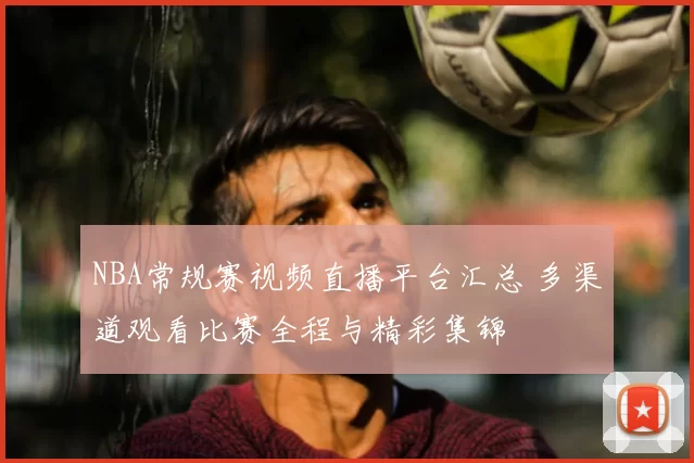NBA常规赛视频直播平台汇总 多渠道观看比赛全程与精彩集锦