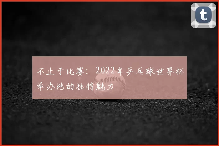 不止于比赛：2022年乒乓球世界杯举办地的独特魅力
