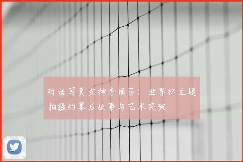 对话写真女神李丽莎：世界杯主题拍摄的幕后故事与艺术突破