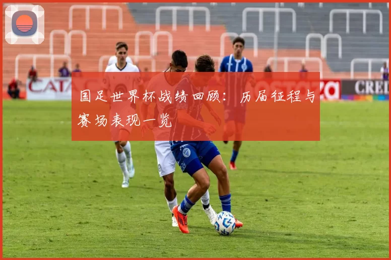 国足世界杯战绩回顾：历届征程与赛场表现一览