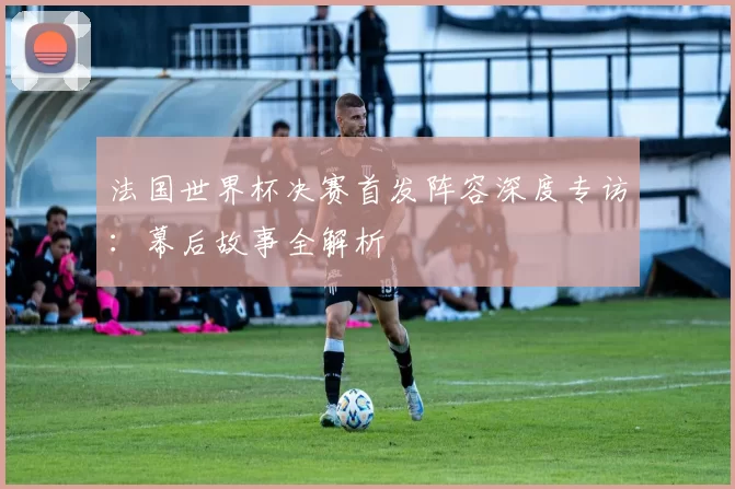法国世界杯决赛首发阵容深度专访：幕后故事全解析