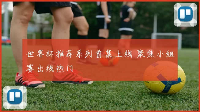 世界杯推荐系列首集上线 聚焦小组赛出线热门