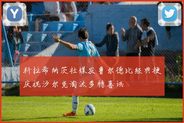 科拉希纳茨社媒发鲁尔德比经典梗庆祝沙尔克淘汰多特喜讯